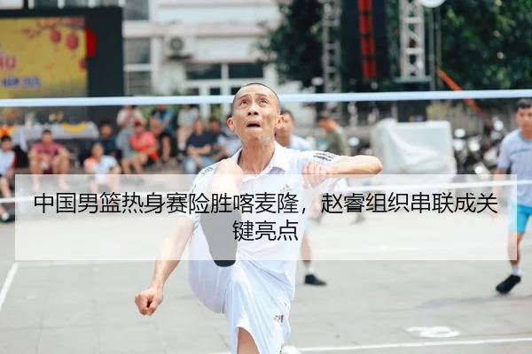 中国男篮热身赛险胜喀麦隆，赵睿组织串联成关键亮点