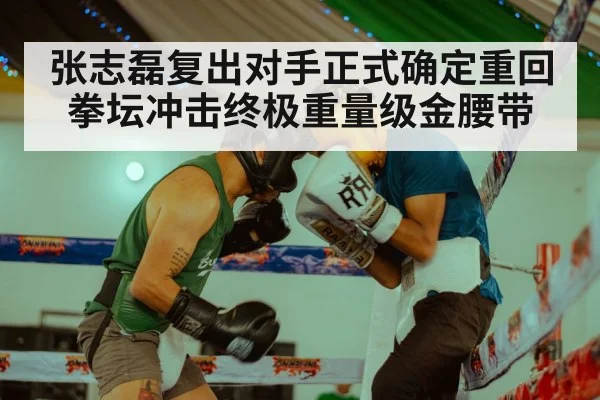 张志磊复出对手正式确定重回拳坛冲击终极重量级金腰带