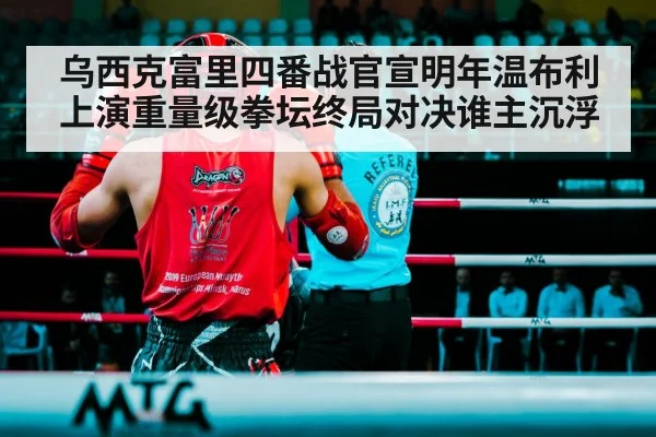 乌西克富里四番战官宣明年温布利上演重量级拳坛终局对决谁主沉浮