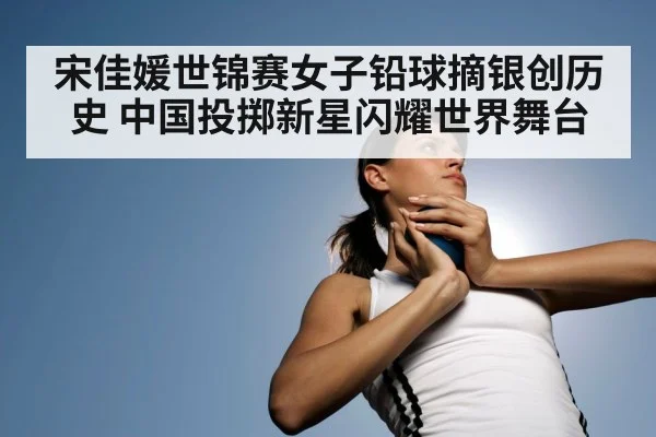 宋佳媛世锦赛女子铅球摘银创历史 中国投掷新星闪耀世界舞台
